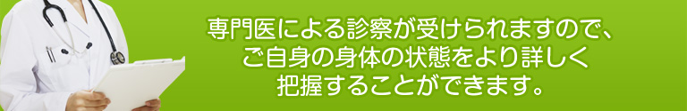 専門医による診察が受けられますので、ご自身の身体の状態をより詳しく把握することができます。