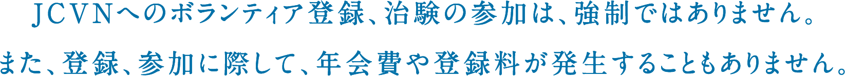 JCVNへのボランティア登録、治験の参加は、強制ではありません。また、登録、参加に際して、年会費や登録料が発生することもありません。
